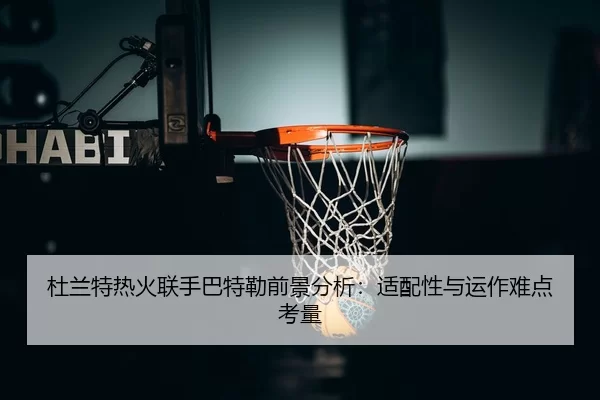杜兰特热火联手巴特勒前景分析：适配性与运作难点考量